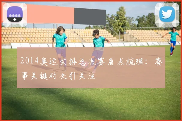 2014奥运女排总决赛看点梳理：赛事关键对决引关注