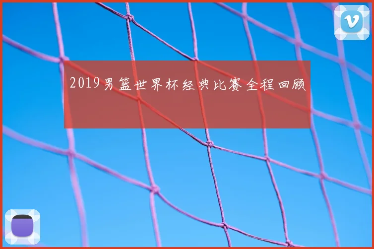2019男篮世界杯经典比赛全程回顾