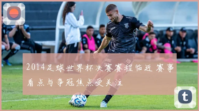 2014足球世界杯决赛赛程临近 赛事看点与争冠焦点受关注