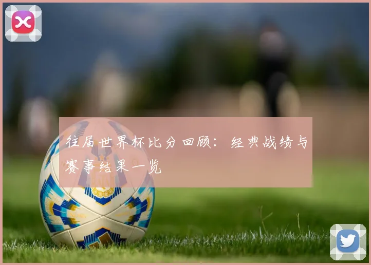 往届世界杯比分回顾:经典战绩与赛事结果一览