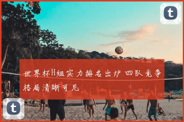 世界杯H组实力排名出炉 四队竞争格局清晰可见