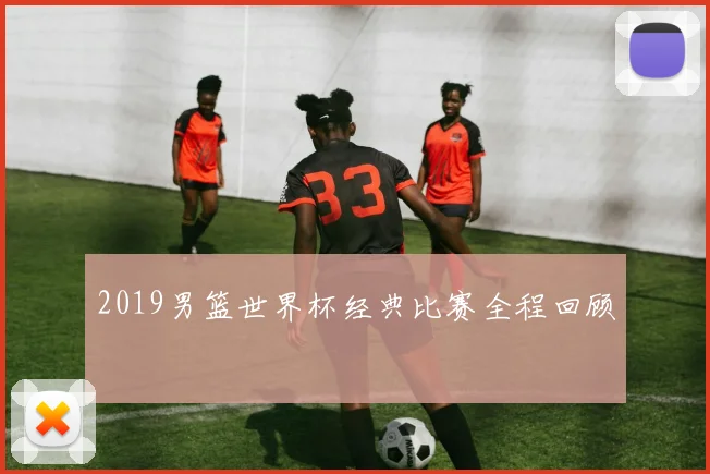 2019男篮世界杯经典比赛全程回顾
